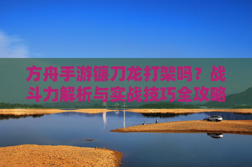方舟手游镰刀龙打架吗?战斗力解析与实战技巧全攻略 方舟手游镰刀龙打架吗?战斗力解析与实战技巧全攻略