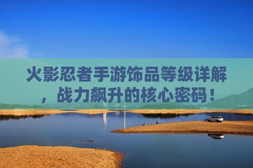 火影忍者手游饰品等级详解,战力飙升的核心密码! 火影忍者手游饰品等级详解,战力飙升的核心密码!