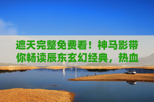 遮天完整免费看!神马影带你畅读辰东玄幻经典,热血追更无界限 遮天完整免费看!神马影带你畅读辰东玄幻经典,热血追更无界限