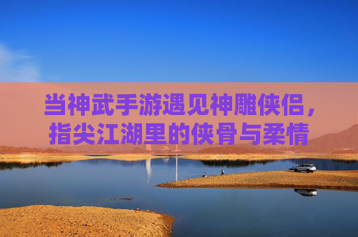 当神武手游遇见神雕侠侣,指尖江湖里的侠骨与柔情 当神武手游遇见神雕侠侣,指尖江湖里的侠骨与柔情