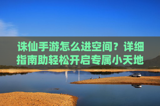 诛仙手游怎么进空间?详细指南助轻松开启专属小天地! 诛仙手游怎么进空间?详细指南助轻松开启专属小天地!