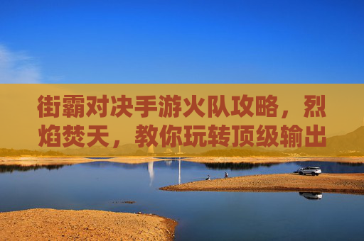 街霸对决手游火队攻略,烈焰焚天,教你玩转顶级输出阵容 街霸对决手游火队攻略,烈焰焚天,教你玩转顶级输出阵容