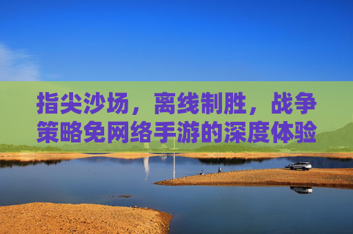 指尖沙场，离线制胜，战争策略免网络手游的深度体验