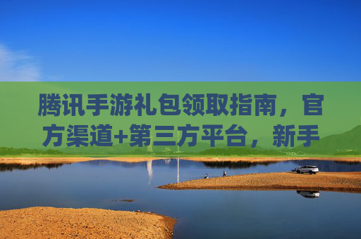 腾讯手游礼包领取指南，官方渠道+第三方平台，新手也能轻松get福利！