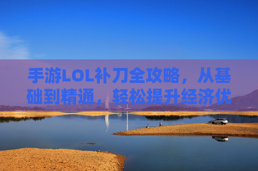 手游LOL补刀全攻略,从基础到精通,轻松提升经济优势 手游LOL补刀全攻略,从基础到精通,轻松提升经济优势