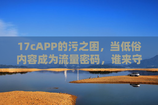 17cAPP的污之困,当低俗内容成为流量密码,谁来守护清朗网络? 17cAPP的污之困,当低俗内容成为流量密码,谁来守护清朗网络?