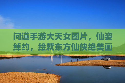 问道手游大天女图片,仙姿绰约,绘就东方仙侠绝美画卷 问道手游大天女图片,仙姿绰约,绘就东方仙侠绝美画卷