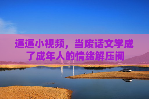 逼逼小视频,当废话文学成了成年人的情绪解压阀 逼逼小视频,当废话文学成了成年人的情绪解压阀