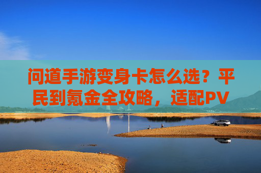 问道手游变身卡怎么选?平民到氪金全攻略,适配PVE/PVP的变身卡推荐 问道手游变身卡怎么选?平民到氪金全攻略,适配PVE/PVP的变身卡推荐