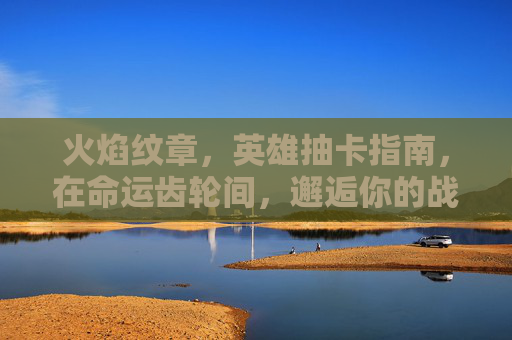 火焰纹章,英雄抽卡指南,在命运齿轮间,邂逅你的战场传奇 火焰纹章,英雄抽卡指南,在命运齿轮间,邂逅你的战场传奇
