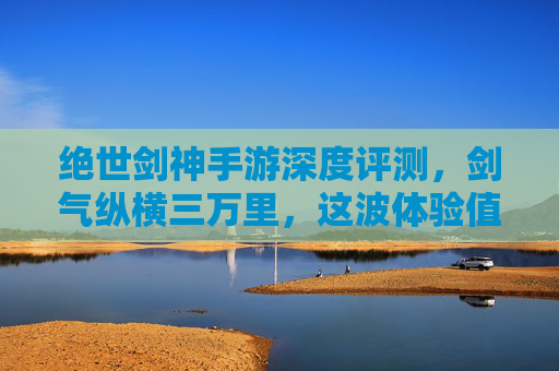 绝世剑神手游深度评测,剑气纵横三万里,这波体验值不值得入? 绝世剑神手游深度评测,剑气纵横三万里,这波体验值不值得入?