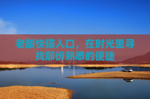 老版快猫入口,在时光里寻找那份熟悉的便捷 老版快猫入口,在时光里寻找那份熟悉的便捷