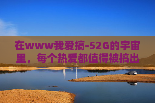 在www我爱搞-52G的宇宙里,每个热爱都值得被搞出花来 在www我爱搞-52G的宇宙里,每个热爱都值得被搞出花来