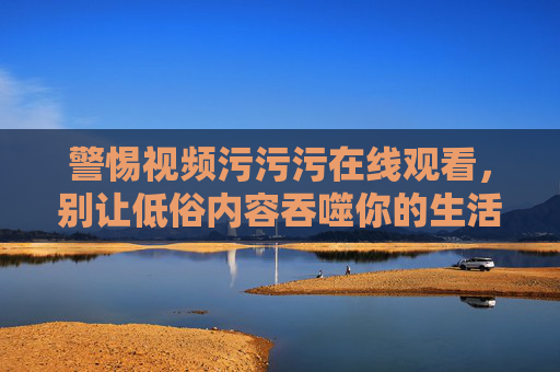 警惕视频污污污在线观看,别让低俗内容吞噬你的生活 警惕视频污污污在线观看,别让低俗内容吞噬你的生活