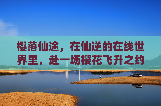 樱落仙途,在仙逆的在线世界里,赴一场樱花飞升之约 樱落仙途,在仙逆的在线世界里,赴一场樱花飞升之约