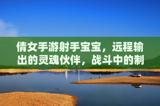 倩女手游射手宝宝,远程输出的灵魂伙伴,战斗中的制胜关键 倩女手游射手宝宝,远程输出的灵魂伙伴,战斗中的制胜关键