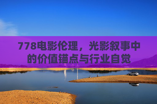 778电影伦理,光影叙事中的价值锚点与行业自觉 778电影伦理,光影叙事中的价值锚点与行业自觉