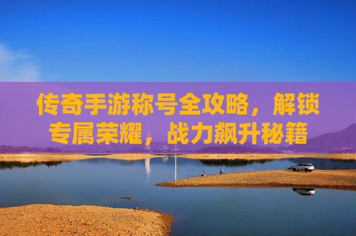 传奇手游称号全攻略,解锁专属荣耀,战力飙升秘籍 传奇手游称号全攻略,解锁专属荣耀,战力飙升秘籍