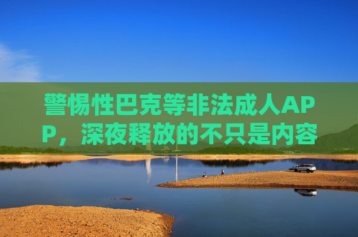 警惕性巴克等非法成人APP,深夜释放的不只是内容,更是风险 警惕性巴克等非法成人APP,深夜释放的不只是内容,更是风险