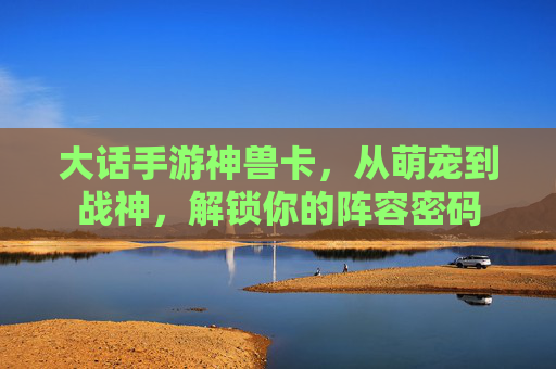 大话手游神兽卡,从萌宠到战神,解锁你的阵容密码 大话手游神兽卡,从萌宠到战神,解锁你的阵容密码