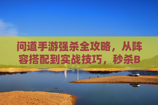 问道手游强杀全攻略,从阵容搭配到实战技巧,秒杀BOSS与强敌的核心逻辑 问道手游强杀全攻略,从阵容搭配到实战技巧,秒杀BOSS与强敌的核心逻辑