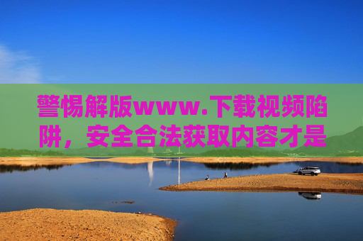 警惕解版www.下载视频陷阱,安全合法获取内容才是正道 警惕解版www.下载视频陷阱,安全合法获取内容才是正道
