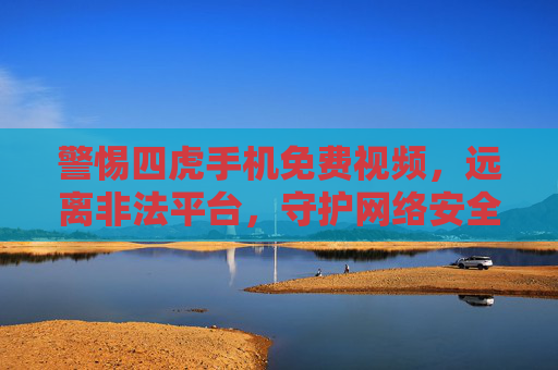 警惕四虎手机免费视频,远离非法平台,守护网络安全与健康 警惕四虎手机免费视频,远离非法平台,守护网络安全与健康