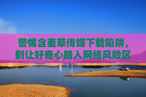 警惕含羞草传媒下载陷阱,别让好奇心踏入网络风险区 警惕含羞草传媒下载陷阱,别让好奇心踏入网络风险区