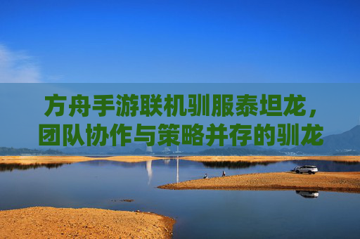 方舟手游联机驯服泰坦龙,团队协作与策略并存的驯龙之旅 方舟手游联机驯服泰坦龙,团队协作与策略并存的驯龙之旅