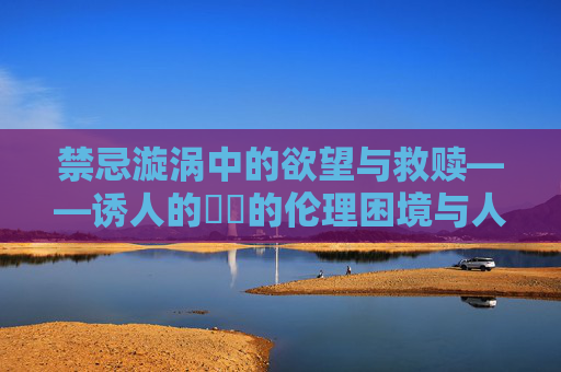 禁忌漩涡中的欲望与救赎——诱人的妺妺的伦理困境与人性叩问