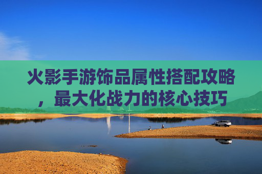 火影手游饰品属性搭配攻略,最大化战力的核心技巧 火影手游饰品属性搭配攻略,最大化战力的核心技巧