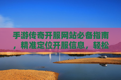 手游传奇开服网站必备指南，精准定位开服信息，轻松开启热血征程