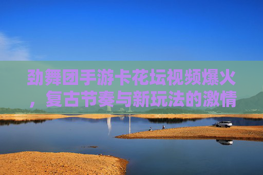 劲舞团手游卡花坛视频爆火,复古节奏与新玩法的激情碰撞 劲舞团手游卡花坛视频爆火,复古节奏与新玩法的激情碰撞