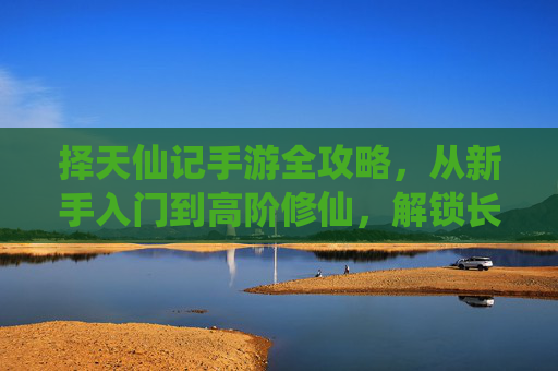 择天仙记手游全攻略,从新手入门到高阶修仙,解锁长生之路 择天仙记手游全攻略,从新手入门到高阶修仙,解锁长生之路