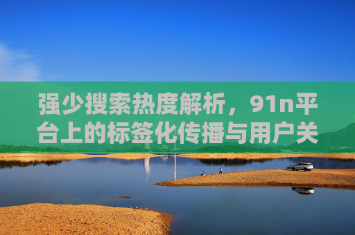 强少搜索热度解析,91n平台上的标签化传播与用户关注 强少搜索热度解析,91n平台上的标签化传播与用户关注