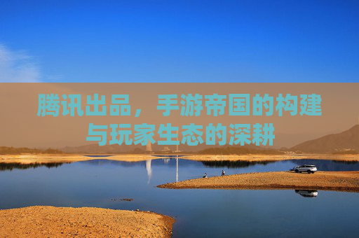 腾讯出品,手游帝国的构建与玩家生态的深耕 腾讯出品,手游帝国的构建与玩家生态的深耕