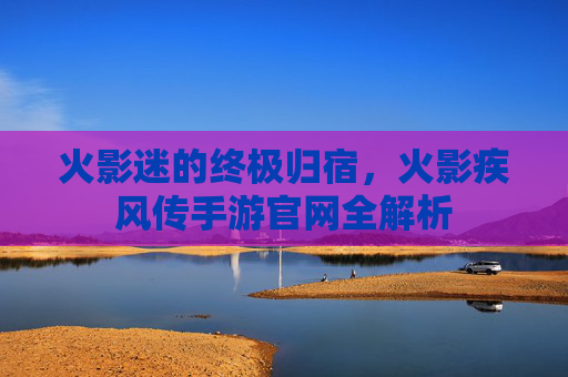 火影迷的终极归宿，火影疾风传手游官网全解析