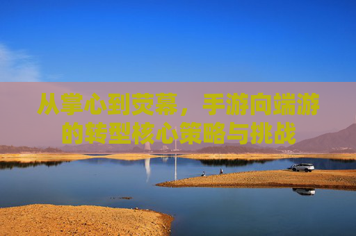 从掌心到荧幕,手游向端游的转型核心策略与挑战 从掌心到荧幕,手游向端游的转型核心策略与挑战