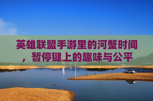 英雄联盟手游里的河蟹时间，暂停键上的趣味与公平