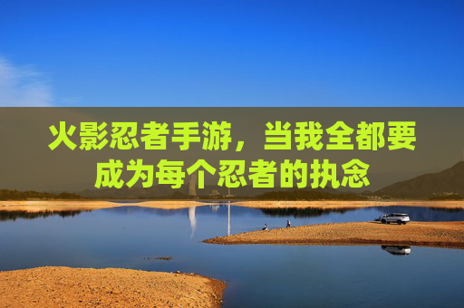 火影忍者手游,当我全都要成为每个忍者的执念 火影忍者手游,当我全都要成为每个忍者的执念