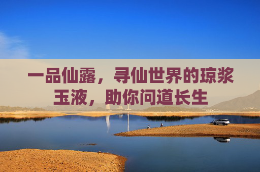 一品仙露,寻仙世界的琼浆玉液,助你问道长生 一品仙露,寻仙世界的琼浆玉液,助你问道长生