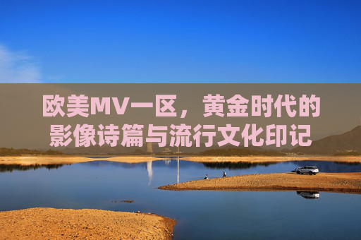 欧美MV一区,黄金时代的影像诗篇与流行文化印记 欧美MV一区,黄金时代的影像诗篇与流行文化印记