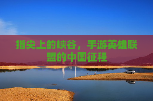 指尖上的峡谷,手游英雄联盟的中国征程 指尖上的峡谷,手游英雄联盟的中国征程