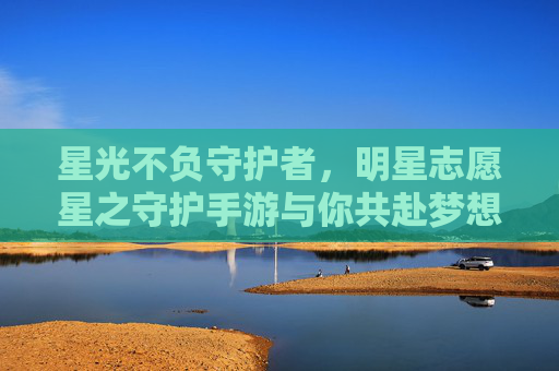 星光不负守护者,明星志愿星之守护手游与你共赴梦想之约 星光不负守护者,明星志愿星之守护手游与你共赴梦想之约