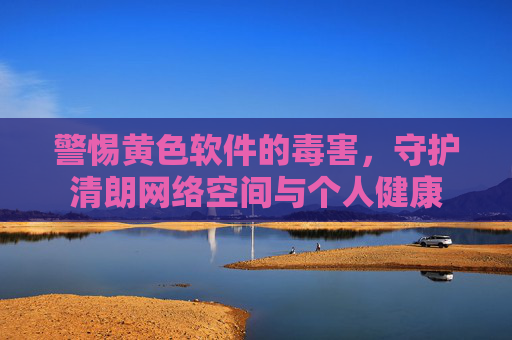 警惕黄色软件的毒害,守护清朗网络空间与个人健康 警惕黄色软件的毒害,守护清朗网络空间与个人健康