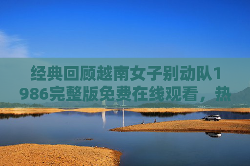 经典回顾越南女子别动队1986完整版免费在线观看,热血女战士的传奇人生 经典回顾越南女子别动队1986完整版免费在线观看,热血女战士的传奇人生