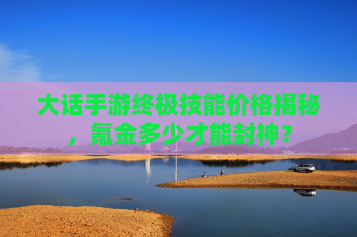 大话手游终极技能价格揭秘,氪金多少才能封神? 大话手游终极技能价格揭秘,氪金多少才能封神?