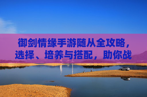 御剑情缘手游随从全攻略,选择、培养与搭配,助你战力飙升 御剑情缘手游随从全攻略,选择、培养与搭配,助你战力飙升