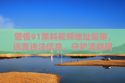 警惕91黑料视频地址陷阱，远离违法信息，守护清朗网络