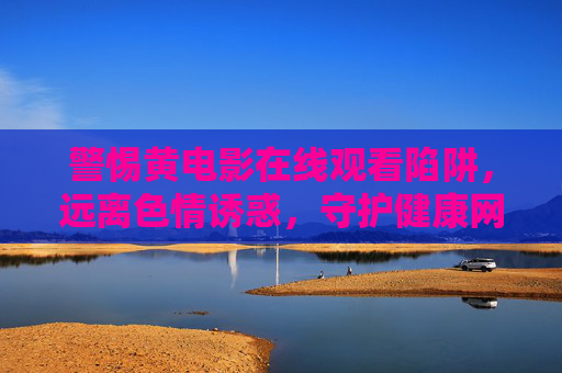 警惕黄电影在线观看陷阱，远离色情诱惑，守护健康网络生活